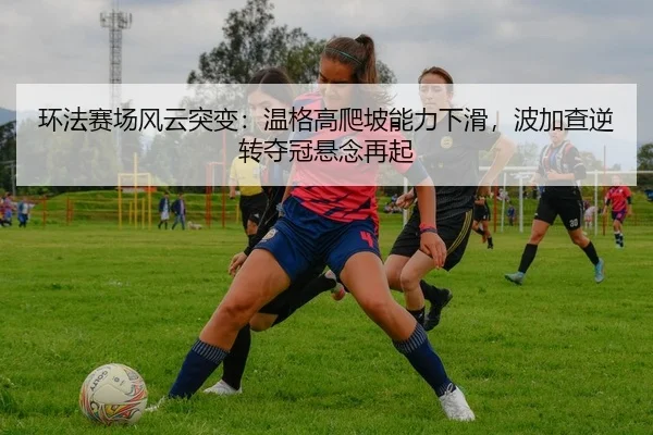 环法赛场风云突变：温格高爬坡能力下滑，波加查逆转夺冠悬念再起